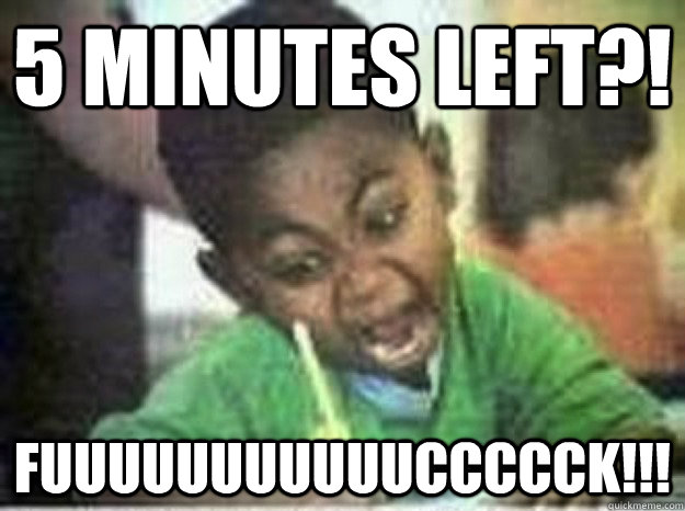 5 minutes left?! Fuuuuuuuuuuuccccck!!! - 5 minutes left?! Fuuuuuuuuuuuccccck!!!  LAST EXAM