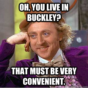 Oh, You live in Buckley? That must be very convenient.  Creepy Wonka