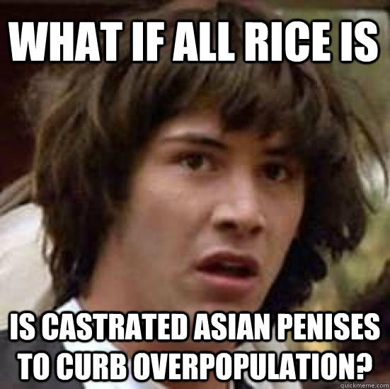 What if all rice is Is castrated asian penises to curb overpopulation?  conspiracy keanu