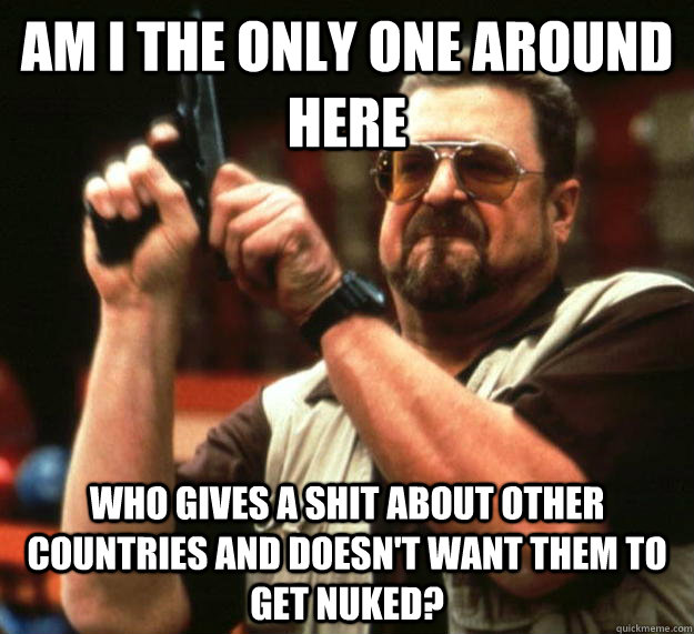 am I the only one around here Who gives a shit about other countries and doesn't want them to get nuked?  Angry Walter