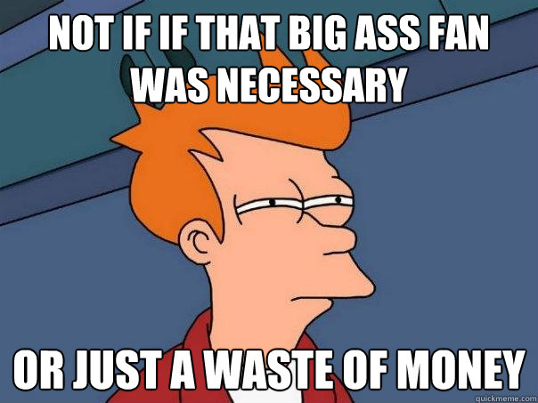 not if if that big ass fan was necessary Or just a waste of money  Futurama Fry