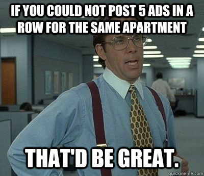 If you could not post 5 ads in a row for the same apartment That'd be great.  Bill lumberg