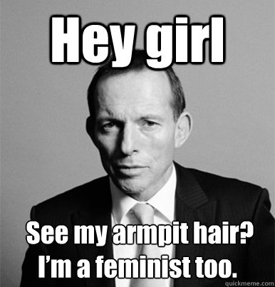 Hey girl  See my armpit hair? I’m a feminist too.  Feminist Tony Abbott