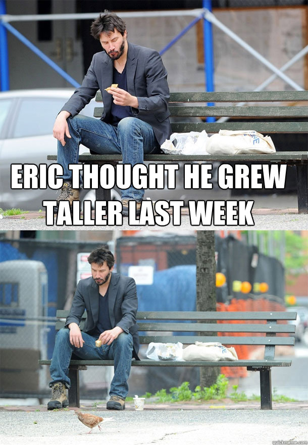 Eric thought he grew taller last week   Sad Keanu