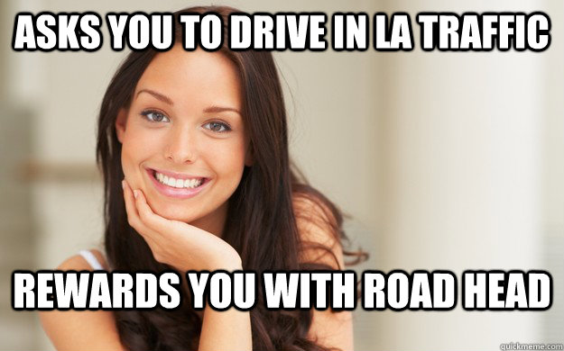 Asks you to drive in LA traffic Rewards you with road head   Good Girl Gina