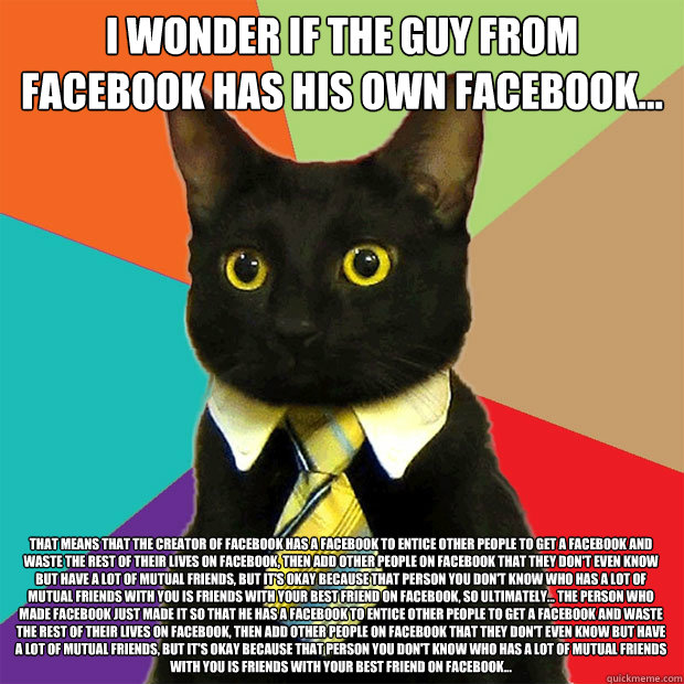 I wonder if the guy from Facebook has his own facebook... That means that the creator of facebook has a facebook to entice other people to get a facebook and waste the rest of their lives on facebook, then add other people on facebook that they don't even - I wonder if the guy from Facebook has his own facebook... That means that the creator of facebook has a facebook to entice other people to get a facebook and waste the rest of their lives on facebook, then add other people on facebook that they don't even  Business Cat