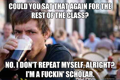 could you sat that again for the rest of the class? no. i don't repeat myself, alright? i'm a fuckin' scholar. - could you sat that again for the rest of the class? no. i don't repeat myself, alright? i'm a fuckin' scholar.  Lazy College Senior