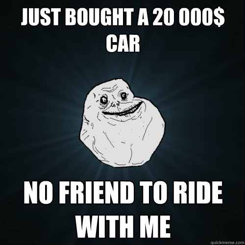 Just bought a 20 000$ car No friend to ride with me  Forever Alone