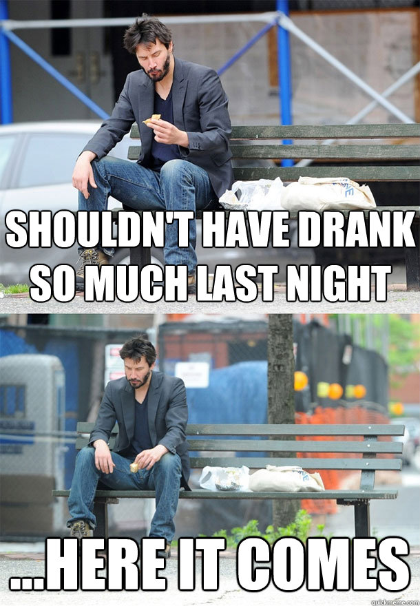 shouldn't have drank so much last night ...here it comes  Sad Keanu