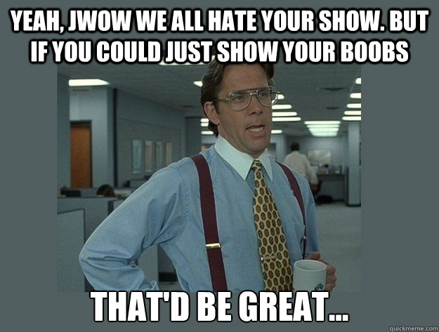 Yeah, JWOW we all hate your show. But if you could just show your boobs That'd be great...  Office Space Lumbergh