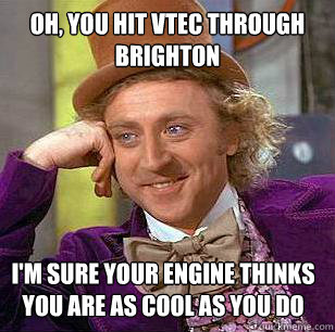 Oh, you hit VTEC through brighton I'm sure your engine thinks you are as cool as you do  Condescending Wonka