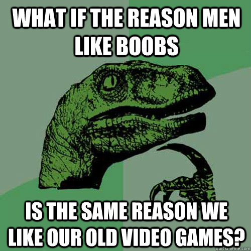 What if the reason men like boobs is the same reason we like our old video games?  Philosoraptor