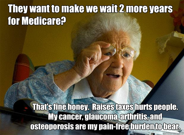 They want to make we wait 2 more years for Medicare? That's fine honey.  Raises taxes hurts people.  My cancer, glaucoma, arthritis, and osteoporosis are my pain-free burden to bear.  Grandma finds the Internet