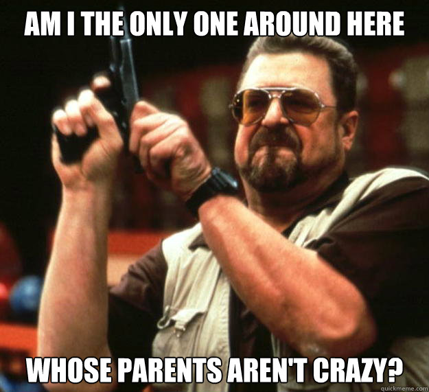 am I the only one around here whose parents aren't crazy?  Angry Walter