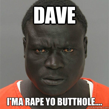 Dave I'ma rape yo butthole.... 
  Harmless Black Guy
