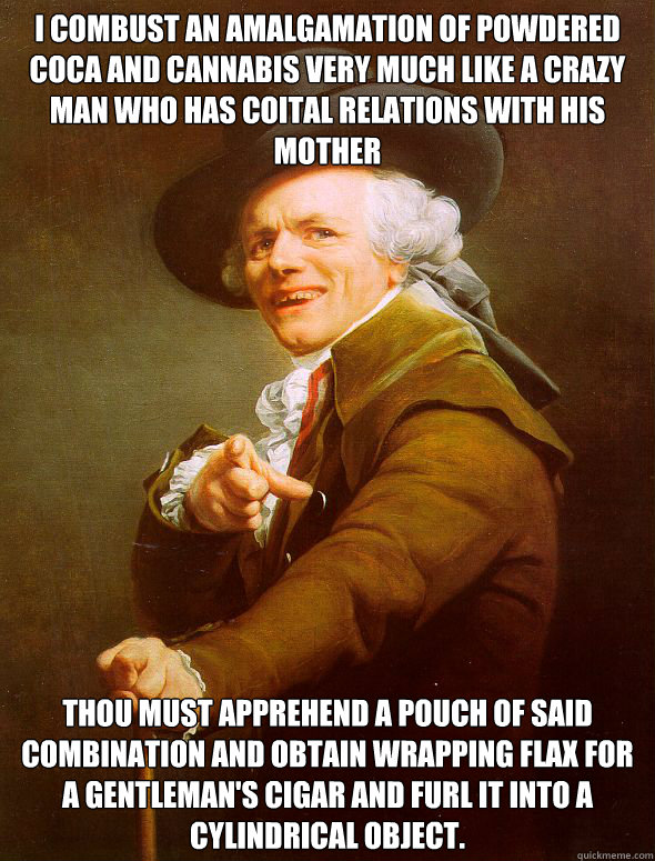 I combust an amalgamation of powdered coca and cannabis very much like a crazy man who has coital relations with his mother Thou must apprehend a pouch of said combination and obtain wrapping flax for a gentleman's cigar and furl it into a cylindrical obj - I combust an amalgamation of powdered coca and cannabis very much like a crazy man who has coital relations with his mother Thou must apprehend a pouch of said combination and obtain wrapping flax for a gentleman's cigar and furl it into a cylindrical obj  Joseph Ducreux