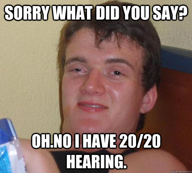 Sorry what did you say? oh.No I have 20/20 hearing.  10 Guy