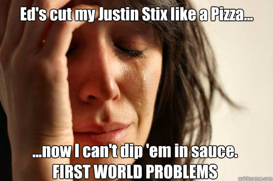 Ed's cut my Justin Stix like a Pizza... ...now I can't dip 'em in sauce.
FIRST WORLD PROBLEMS - Ed's cut my Justin Stix like a Pizza... ...now I can't dip 'em in sauce.
FIRST WORLD PROBLEMS  First World Problems