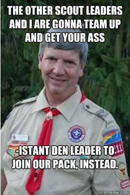 the other scout leaders and i are gonna team up and get your ass -istant den leader to join our pack, instead.  Harmless Scout Leader