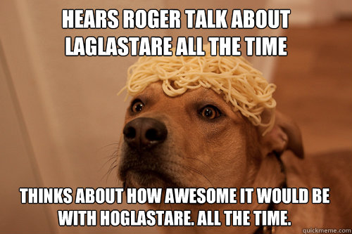 Hears Roger talk about laglastare all the time Thinks about how awesome it would be with hOglastare. All the time.  10 Dog