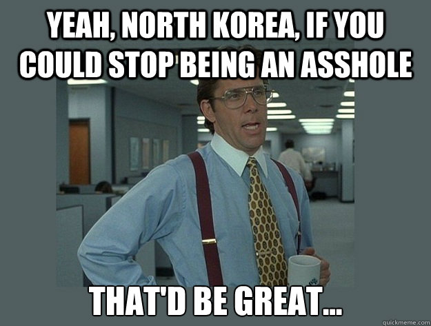 yeah, North Korea, if you could stop being an asshole That'd be great...  Office Space Lumbergh