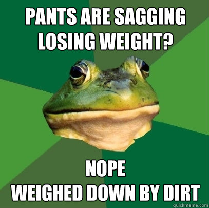 Pants are sagging Losing weight? nope 
weighed down by dirt - Pants are sagging Losing weight? nope 
weighed down by dirt  Foul Bachelor Frog