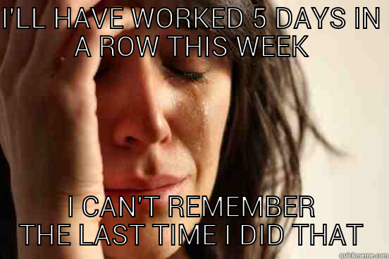 I'LL HAVE WORKED 5 DAYS IN A ROW THIS WEEK I CAN'T REMEMBER THE LAST TIME I DID THAT First World Problems