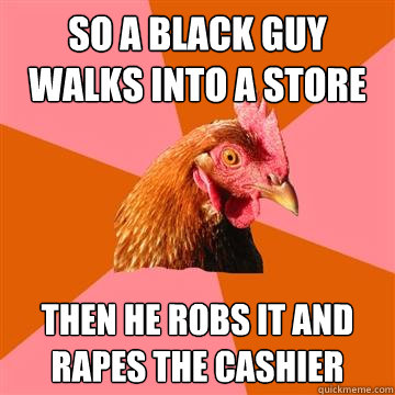 So a black guy walks into a store Then he robs it and rapes the cashier  Anti-Joke Chicken