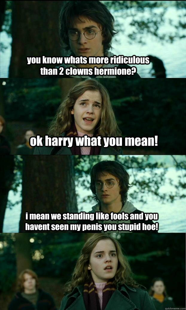 you know whats more ridiculous than 2 clowns hermione? ok harry what you mean! i mean we standing like fools and you havent seen my penis you stupid hoe!  Horny Harry