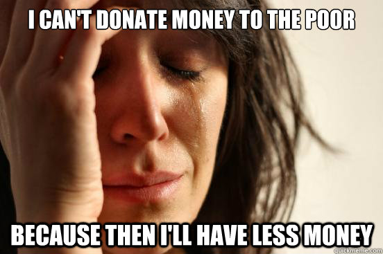 I can't donate money to the poor  because then i'll have less money - I can't donate money to the poor  because then i'll have less money  First World Problems