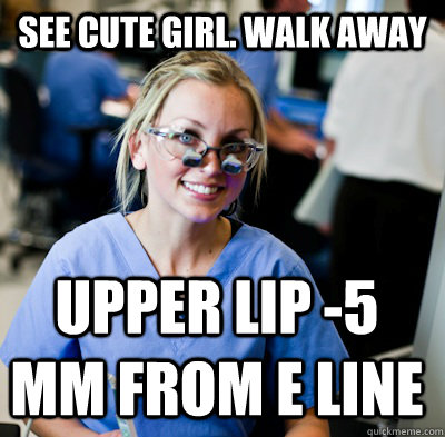 See cute girl. Walk away upper lip -5 mm from E line  overworked dental student