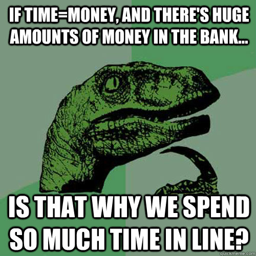 If time=money, and there's huge amounts of money in the bank... Is that why we spend so much time in line?  Philosoraptor