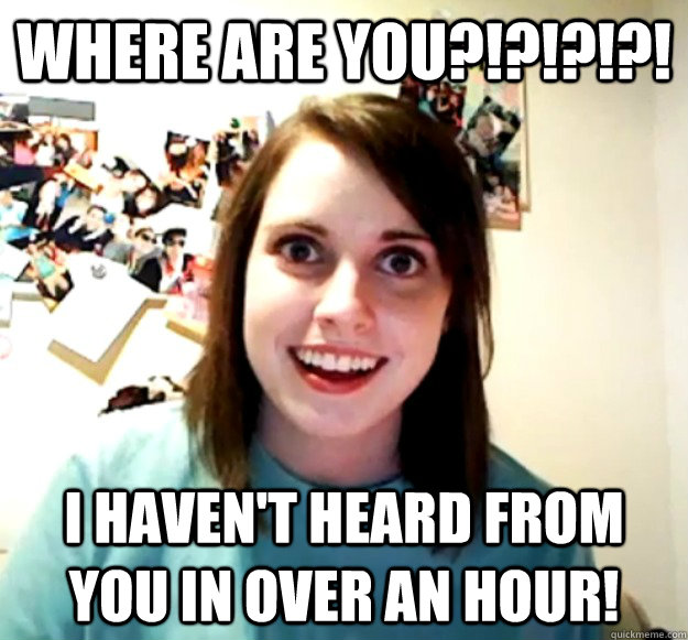 where are you?!?!?!?! I haven't heard from you in over an hour! - where are you?!?!?!?! I haven't heard from you in over an hour!  Overly Attached Girlfriend