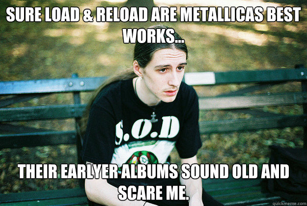 Sure Load & Reload are Metallicas best works... Their earlyer albums sound old and scare me. - Sure Load & Reload are Metallicas best works... Their earlyer albums sound old and scare me.  First World Metal Problems