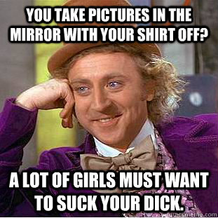 you take pictures in the mirror with your shirt off? a lot of girls must want to suck your dick. - you take pictures in the mirror with your shirt off? a lot of girls must want to suck your dick.  Condescending Wonka