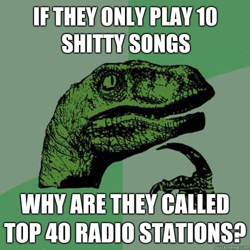 If they only play 10 shitty songs Why are they called top 40 radio stations?  Philosoraptor