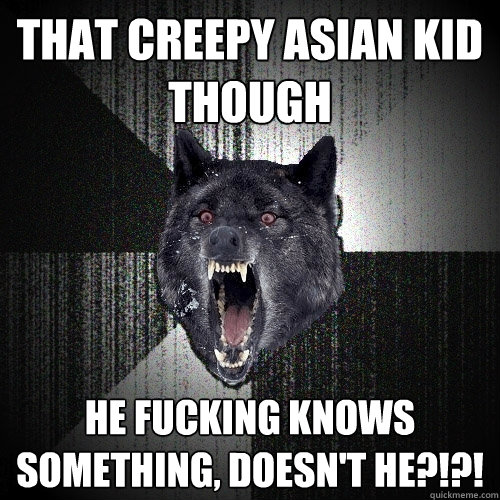 that creepy asian kid though HE FUCKING KNOWS SOMETHING, DOESN'T HE?!?!  Insanity Wolf