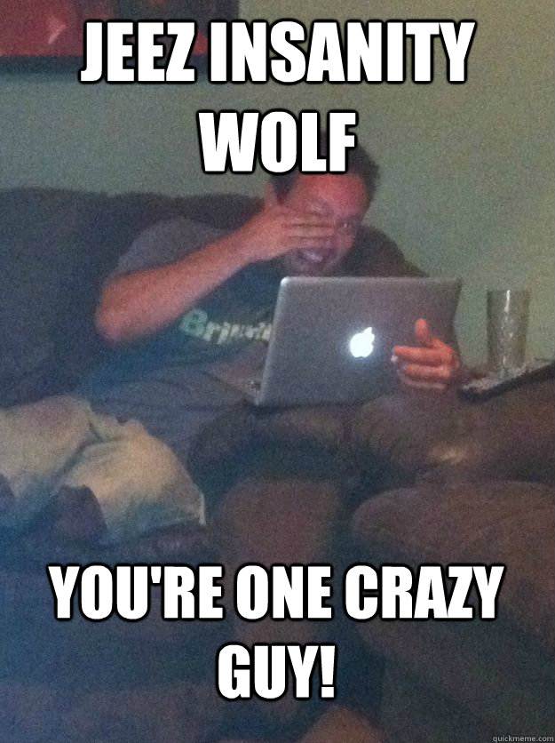 Jeez Insanity wolf You're one crazy guy!  MEME DAD