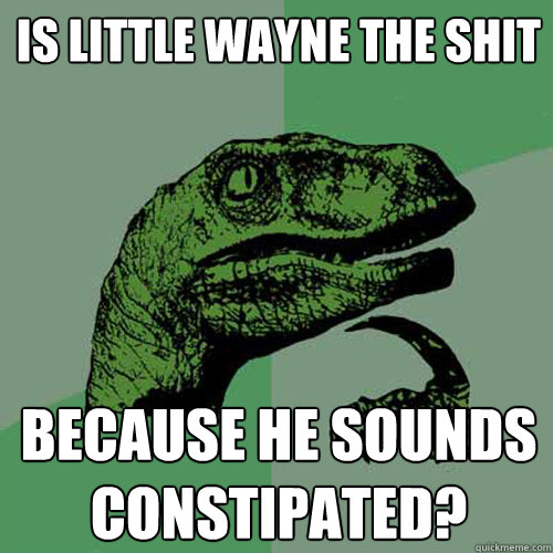 Is little wayne the shit because he sounds constipated?  Philosoraptor