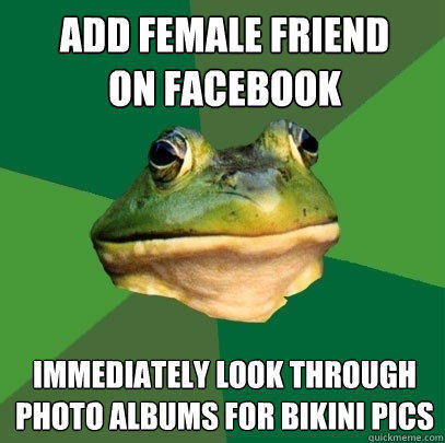 Add female friend
on facebook Immediately look through
photo albums for bikini pics  