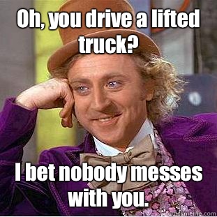 Oh, you drive a lifted truck? I bet nobody messes with you.  Condescending Wonka