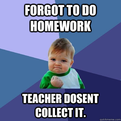 forgot to do homework  teacher dosent collect it.  Success Kid