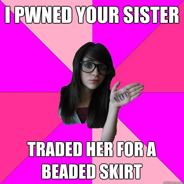 I PWNED YOUR SISTER TRADED HER FOR A BEADED SKIRT  Idiot Nerd Girl