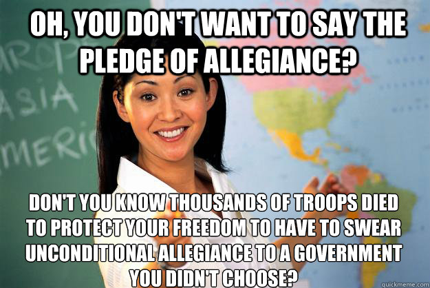 Oh, you don't want to say the pledge of allegiance? Don't you know thousands of troops died to protect your freedom to have to swear unconditional allegiance to a government you didn't choose?  Unhelpful High School Teacher