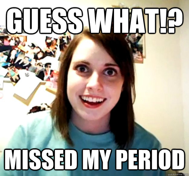 Guess What!?
 Missed my period - Guess What!?
 Missed my period  Overly Attached Girlfriend