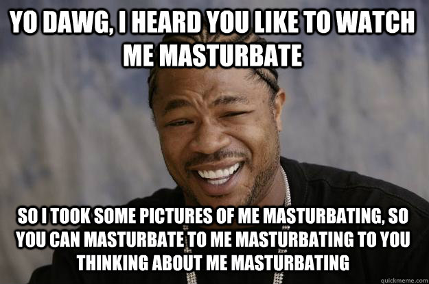 yo dawg, i heard you like to watch me masturbate So i took some pictures of me masturbating, so you can masturbate to me masturbating to you thinking about me masturbating - yo dawg, i heard you like to watch me masturbate So i took some pictures of me masturbating, so you can masturbate to me masturbating to you thinking about me masturbating  Xzibit