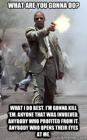 What are you gonna do? What I do best. I'm gonna kill 'em. Anyone that was involved. Anybody who profited from it. Anybody who opens their eyes at me.   