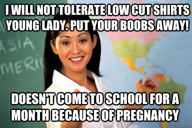 I will not tolerate low cut shirts young lady. Put your boobs away! Doesn't come to school for a month because of pregnancy  Unhelpful High School Teacher