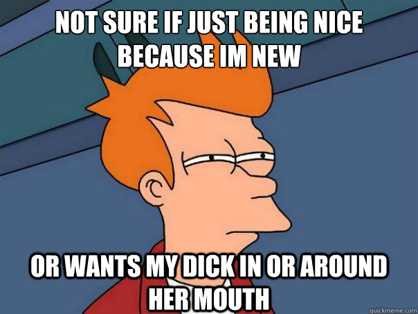 not sure if just being nice because im new or wants my dick in or around her mouth  Futurama Fry