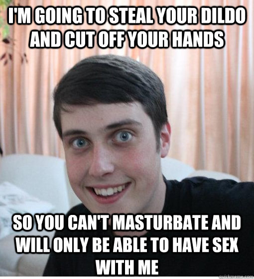 I'm going to steal your dildo and cut off your hands so you can't masturbate and will only be able to have sex with me   Overly Attached Boyfriend